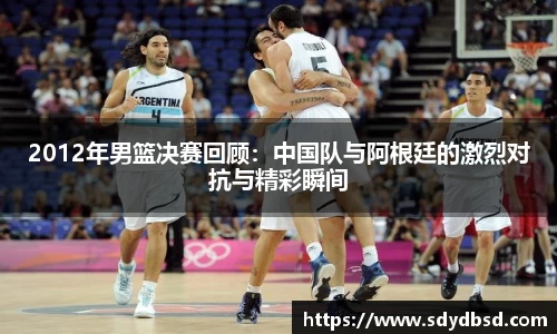2012年男篮决赛回顾：中国队与阿根廷的激烈对抗与精彩瞬间